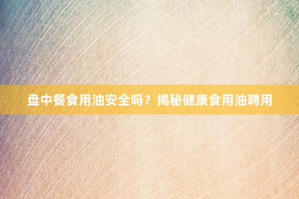 盘中餐食用油安全吗?揭秘健康食用油聘用