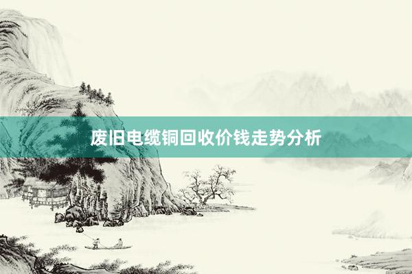 废旧电缆铜回收价钱走势分析