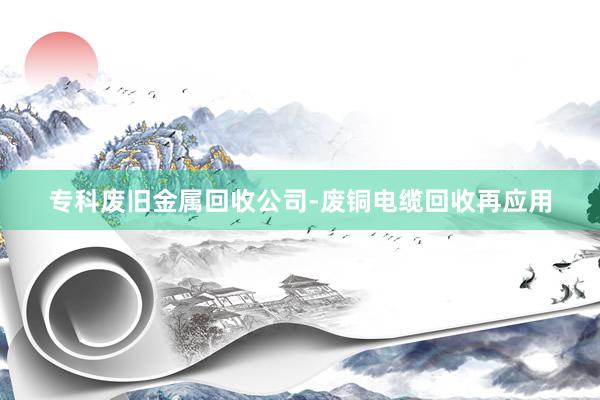 专科废旧金属回收公司-废铜电缆回收再应用