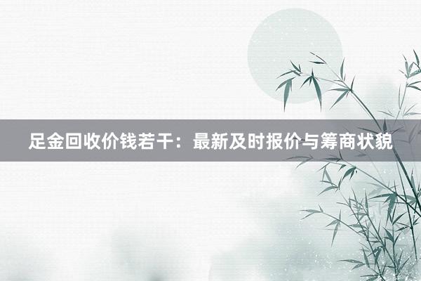 足金回收价钱若干:最新及时报价与筹商状貌