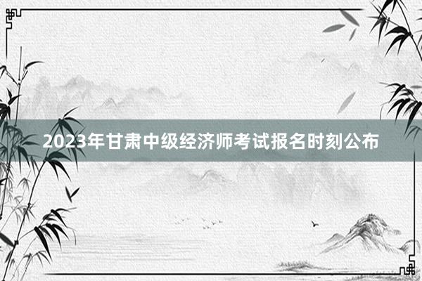 2023年甘肃中级经济师考试报名时刻公布