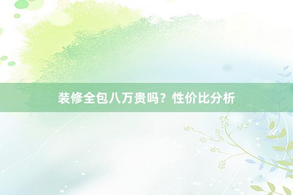 装修全包八万贵吗？性价比分析